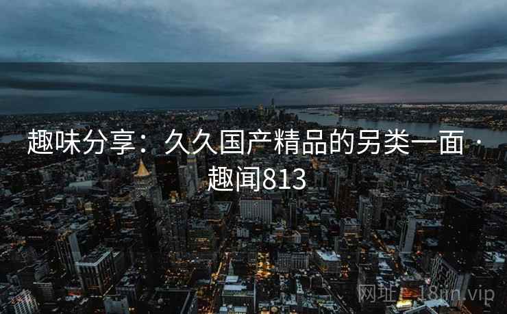 趣味分享：久久国产精品的另类一面 · 趣闻813