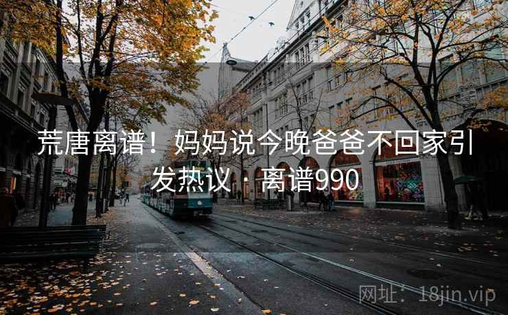 荒唐离谱！妈妈说今晚爸爸不回家引发热议 · 离谱990